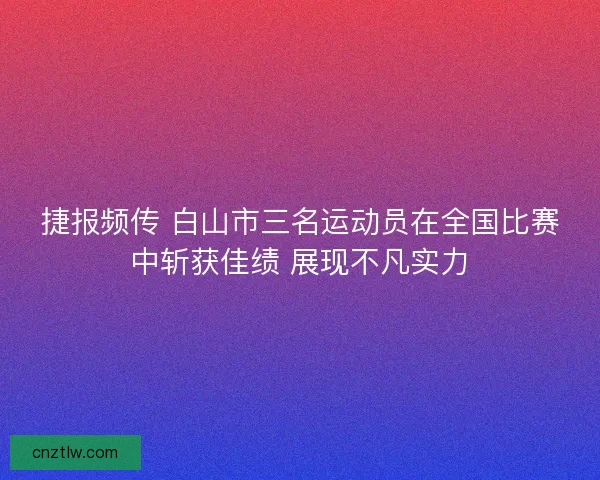 捷报频传 白山市三名运动员在全国比赛中斩获佳绩 展现不凡实力
