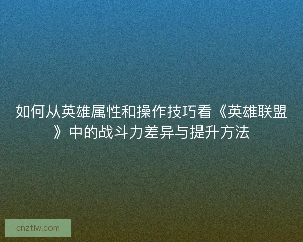 如何从英雄属性和操作技巧看《英雄联盟》中的战斗力差异与提升方法