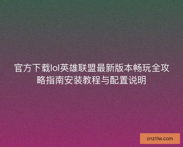 官方下载lol英雄联盟最新版本畅玩全攻略指南安装教程与配置说明